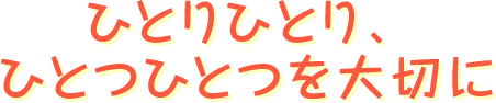 ひとりひとり、ひとつひとつを大切に