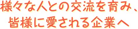 様々な人との交流を育み、皆様に愛される企業へ